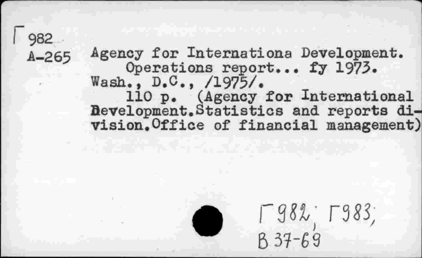 ﻿I 982
.A..265 Agency for Internationa Development.
Operations report... fy 1973. Wash., D.C., /1975/.
110 p. (Agency for International development.Statistics and. reports division. Office of financial management)
raw; гзц
6 3?-« 9